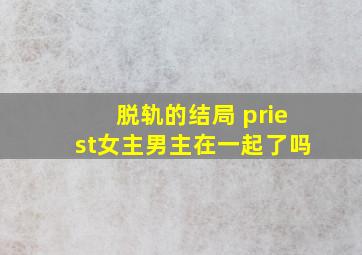 脱轨的结局 priest女主男主在一起了吗